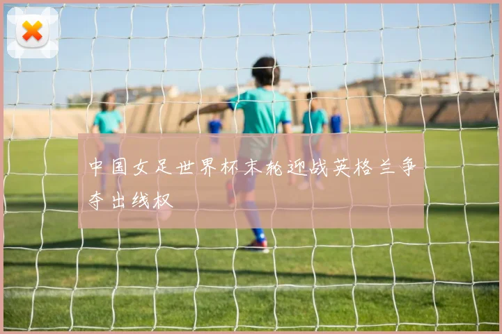 中国女足世界杯末轮迎战英格兰争夺出线权