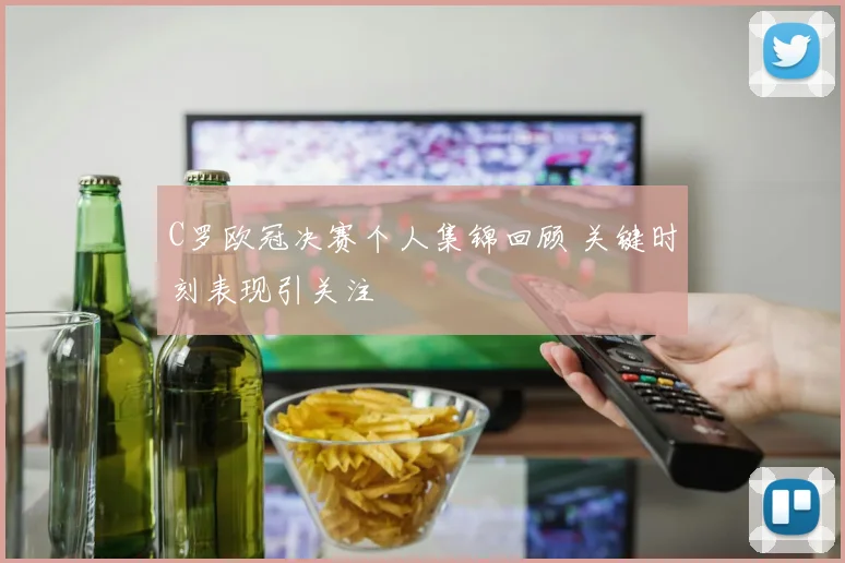 C罗欧冠决赛个人集锦回顾 关键时刻表现引关注