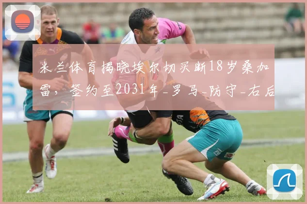 米兰体育揭晓埃尔切买断18岁桑加雷,签约至2031年_罗马_防守_右后卫