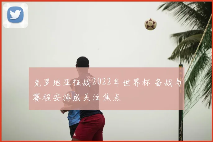克罗地亚征战2022年世界杯 备战与赛程安排成关注焦点