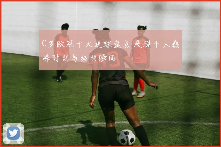 C罗欧冠十大进球盘点 展现个人巅峰时刻与经典瞬间