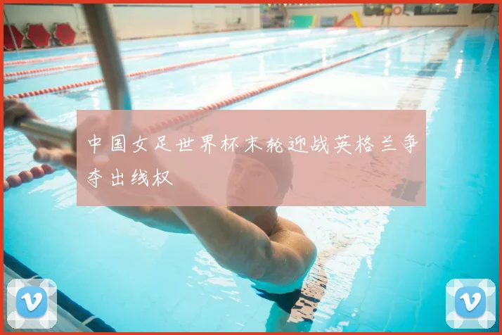中国女足世界杯末轮迎战英格兰争夺出线权