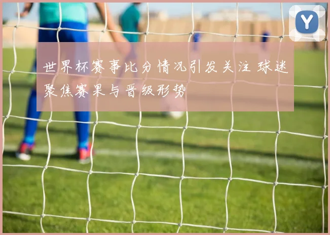 世界杯赛事比分情况引发关注 球迷聚焦赛果与晋级形势