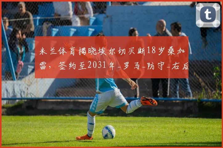 米兰体育揭晓埃尔切买断18岁桑加雷,签约至2031年_罗马_防守_右后卫