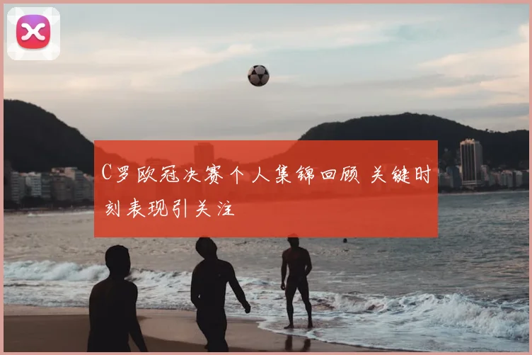 C罗欧冠决赛个人集锦回顾 关键时刻表现引关注
