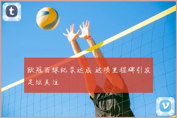 欧冠百球纪录达成 这项里程碑引发足坛关注