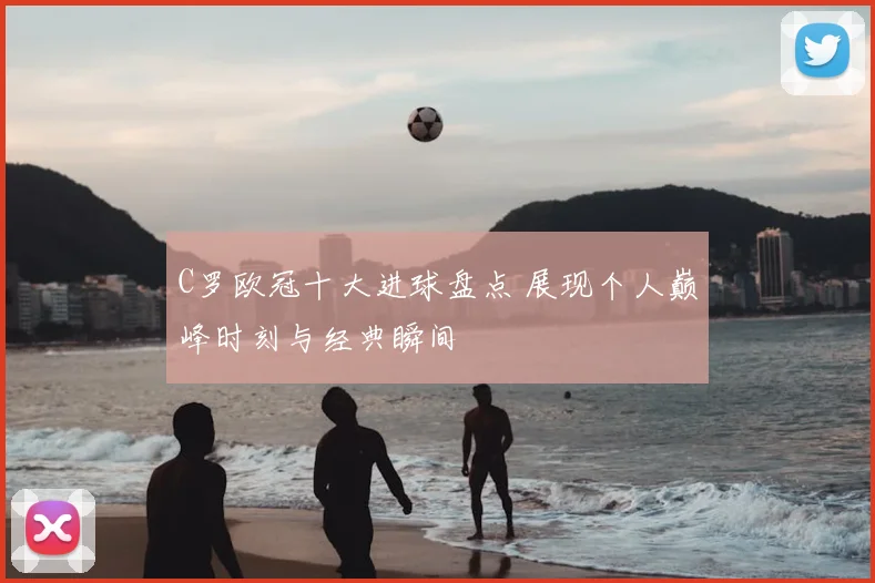 C罗欧冠十大进球盘点 展现个人巅峰时刻与经典瞬间