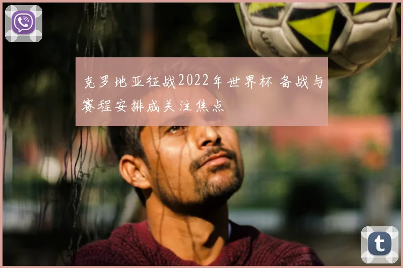 克罗地亚征战2022年世界杯 备战与赛程安排成关注焦点
